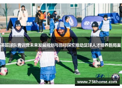 英超球队青训营未来发展规划与目标探索推动足球人才培养新局面